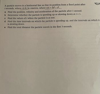 A particle moves in a horizontal line so that its position from a fixed point after
t seconds, where t≥ 0, is s metres, where s(t) = 52²2²-A.
a Find the position, velocity and acceleration of the particle after 1 second.
b Determine whether the particle is speeding up or slowing down at t = 1.
c Find the values of t when the particle is at rest.
d Find the time intervals on which the particle is speeding up, and the intervals on which it
is slowing down.
e Find the total distance the particle travels in the first 3 seconds.