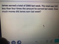 James earned a total of $900 last week. This total was $20
less than four times the amount he earned last week. How
much money did James earn last week?
