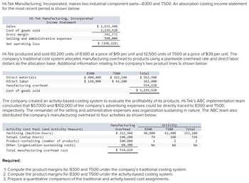 Hi-Tek Manufacturing, Incorporated, makes two industrial component parts-B300 and T500. An absorption costing income statement
for the most recent period is shown below:
Hi-Tek Manufacturing, Incorporated
Income Statement
Sales
Cost of goods sold
Gross margin
Selling and administrative expenses
$ 1,631,300
1,239,528
391,772
Net operating loss
590,000
$ (198,228)
Hi-Tek produced and sold 60,200 units of B300 at a price of $19 per unit and 12,500 units of T500 at a price of $39 per unit. The
company's traditional cost system allocates manufacturing overhead to products using a plantwide overhead rate and direct labor
dollars as the allocation base. Additional information relating to the company's two product lines is shown below:
Direct materials
Direct labor
Manufacturing overhead
Cost of goods sold
B300
$ 400,400
$ 120,800
T500
$ 162,100
$ 42,100
Total
$ 562,500
162,900
514,128
$ 1,239,528
The company created an activity-based costing system to evaluate the profitability of its products. Hi-Tek's ABC implementation team
concluded that $57,000 and $102,000 of the company's advertising expenses could be directly traced to B300 and T500,
respectively. The remainder of the selling and administrative expenses was organization-sustaining in nature. The ABC team also
distributed the company's manufacturing overhead to four activities as shown below:
Activity Cost Pool (and Activity Measure)
Machining (machine-hours)
Manufacturing
Overhead
Setups (setup hours)
Product-sustaining (number of products)
$ 212,948
140,280
100,600
B300
90,800
Activity
T500
Total
62,400
74
1
260
1
153,200
334
2
Other (organization-sustaining costs)
60,300
NA
ΝΑ
ΝΑ
Total manufacturing overhead cost
$ 514,128
Required:
1. Compute the product margins for B300 and T500 under the company's traditional costing system.
2. Compute the product margins for B300 and T500 under the activity-based costing system.
3. Prepare a quantitative comparison of the traditional and activity-based cost assignments.