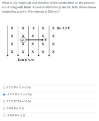 What is the magnitude and direction of the acceleration on the electron
in a 3T magnetic field ( -k) and an 800 V/m (-j) electric field, shown below
(neglecting gravity), if its velocity is 300 m/s?
X
X
X
х в-3.0 Т
X
X
X
X
X
X
X
X
X
X
E=800 V/m
3.512 EE+13 m/s2 (j)
O -3.512 EE+13 m/s2 (j)
O 3.512 EE-13 m/s2 (k)
O 2.489 EE+13 (j)
-2.489 EE+13 (j)
