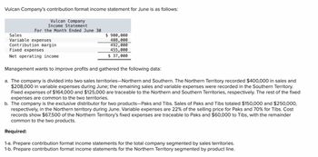 Vulcan Company's contribution format income statement for June is as follows:
Vulcan Company
Income Statement
For the Month Ended June 30
Sales
Variable expenses
Contribution margin
Fixed expenses
Net operating income
$ 900,000
408,000
492,000
455,000
$ 37,000
Management wants to improve profits and gathered the following data:
a. The company is divided into two sales territories-Northern and Southern. The Northern Territory recorded $400,000 in sales and
$208,000 in variable expenses during June; the remaining sales and variable expenses were recorded in the Southern Territory.
Fixed expenses of $164,000 and $125,000 are traceab to the Northern and Southern Territories, respectively. The rest of the fixed
expenses are common to the two territories.
b. The company is the exclusive distributor for two products-Paks and Tibs. Sales of Paks and Tibs totaled $150,000 and $250,000,
respectively, in the Northern territory during June. Variable expenses are 22% of the selling price for Paks and 70% for Tibs. Cost
records show $67,500 of the Northern Territory's fixed expenses are traceable to Paks and $60,000 to Tibs, with the remainder
common to the two products.
Required:
1-a. Prepare contribution format income statements for the total company segmented by sales territories.
1-b. Prepare contribution format income statements for the Northern Territory segmented by product line.