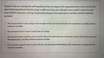 Suppose you are testing the null hypothesis that the slope of the regression line is zero versus the
alternative hypothesis that the slope is different than zero. Would a very small P-value (i.e., less
than 0.0001) indicate a strong relationship between the explanatory variable and the response
variable?
Yes, because the P-value will give the strength of the association between the explanatory variable and the
response variable.
Yes, because if the P-value is small, then r2 is large.
No, because there could be a lot of scatter about the regression line, indicating a weak relationship between
the explanatory variable and the response variable.
No, because a large P-value would indicate a strong relationship between the explanatory variable and the
response variable.