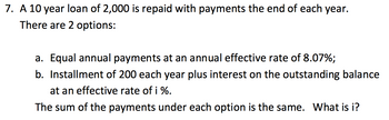 7. A 10 year loan of 2,000 is repaid with payments the end of each year.
There are 2 options:
a. Equal annual payments at an annual effective rate of 8.07%;
b. Installment of 200 each year plus interest on the outstanding balance
at an effective rate of i %.
The sum of the payments under each option is the same. What is i?