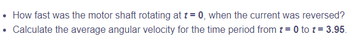 .
How fast was the motor shaft rotating at t = 0, when the current was reversed?
Calculate the average angular velocity for the time period from t=0 to t = 3.95.