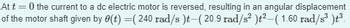 At
t=0 the current to a dc electric motor is reversed, resulting in an angular displacement
of the motor shaft given by 0(t) =( 240 rad/s)t—( 20.9 rad/s² )t²—( 1.60 rad/s³ )t³.