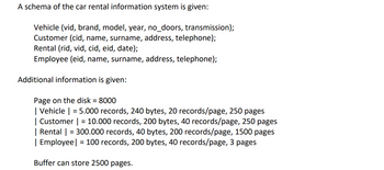 A schema of the car rental information system is given:
Vehicle (vid, brand, model, year, no_doors, transmission);
Customer (cid, name, surname, address, telephone);
Rental (rid, vid, cid, eid, date);
Employee (eid, name, surname, address, telephone);
Additional information is given:
Page on the disk = 8000
| Vehicle | = 5.000 records, 240 bytes, 20 records/page, 250 pages
| Customer | = 10.000 records, 200 bytes, 40 records/page, 250 pages
| Rental | = 300.000 records, 40 bytes, 200 records/page, 1500 pages
| Employee | = 100 records, 200 bytes, 40 records/page, 3 pages
Buffer can store 2500 pages.