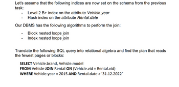 Let's assume that the following indices are now set on the schema from the previous
task:
-
Level 2 B+ index on the attribute Vehicle.year
Hash index on the attribute Rental.date
Our DBMS has the following algorithms to perform the join:
Block nested loops join
Index nested loops join
Translate the following SQL query into relational algebra and find the plan that reads
the fewest pages or blocks:
SELECT Vehicle.brand, Vehicle.model
FROM Vehicle JOIN Rental ON (Vehicle.vid = Rental.vid)
WHERE Vehicle.year = 2015 AND Rental.date > '31.12.2022'