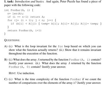 1. task: Introduction and basics. And again, Peter Puzzle has found a piece of
paper with the following code:
int FooBar (A, i) {
n= len (A);
if (i == n-1) return A;
for (j= (i + 1); j<n; j++) {
if (A[i] <A[j]) { temp= A[i]; A[i] = A[j]; A[j] = temp; }
}
return FooBar (A, i+1)
}
QUESTIONS:
A) (i.) What is the loop invariant for the for loop based on which you can
show what the function actually returns? (ii.) Show that it remains invariant
throughout the execution of the function.
B) (i.) What does the array A returned by the function FooBar (A, i) contain?
Justify your answer. (ii.) What does the array A returned by the function
FooBar (A, 0) contain? Justify your answer.
HINT: Use induction.
C) (i.) What is the time complexity of the function FooBar if we count the
number of comparisons over the elements of the array A? Justify your answer.