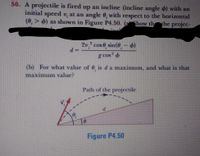 50. A projectile is fired up an incline (incline angle d) with an
initial specd v, at an angle 0, with respect to the horizontal
(0,> 6) as shown in Figure P4.50. (ahow th he projc-
2v, cos 0, sin(0, - 4)
g cos 4
(b) For what value of 0, is d a maximum, and what is that
maximum value?
Path of the projectile
Figure P4,50
