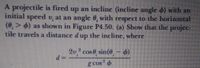 A projectile is fired up an incline (incline angle d) with an
initial speed v, at an angle 0, with respect to the horizontal
(0, > 6) as shown in Figure P4.50. (a) Show that the projec-
tile travels a distance dup the incline, where
2v cos0, sin(@- 6)
=P
g cos
