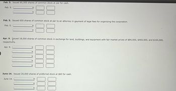 Feb. 5. Issued 85,000 shares of common stock at par for cash.
Feb. 5.
Feb. 5. Issued 650 shares of common stock at par to an attorney in payment of legal fees for organizing the corporation.
Feb. 5.
Apr. 9. Issued 18,000 shares of common stock in exchange for land, buildings, and equipment with fair market prices of $84,000, $460,000, and $104,000,
respectively.
Apr. 9.
Y
June 14. Issued 20,000 shares of preferred stock at $60 for cash.
June 14.