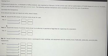 Issuing Stock
Professional Products Inc., a wholesaler of office products, was organized on February 5 of the current year, with an authorization of 75,000 shares of preferred 1% stock,
$45 par and 400,000 shares of $25 par common stock. The following selected transactions were completed during the first year of operations:
Journalize the transactions.
If an amount box does not require an entry, leave it blank.
Feb. 5. Issued 85,000 shares of common stock at par for cash.
Feb. 5.
▸
Feb. 5. Issued 650 shares of common stock at par to an attorney in payment of legal fees for organizing the corporation.
Feb. 5.
Apr. 9. Issued 18,000 shares of common stock in exchange for land, buildings, and equipment with fair market prices of $84,000, $460,000, and $104,000,
respectively.
Apr. 9.