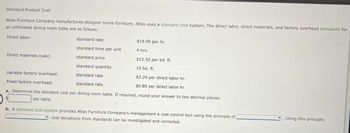 Standard Product Cost
Atlas Furniture Company manufactures designer home furniture. Atlas uses a standard cost system. The direct labor, direct materials, and factory overhead standards for
an unfinished dining room table are as follows:
Direct labor:
standard rate
standard time per unit
standard price
standard quantity
Variable factory overhead:
standard rate
Fixed factory overhead:
standard rate
a. Determine the standard cost per dining room table. If required, round your answer to two decimal places.
per table
Direct materials (oak):
$19.00 per hr.
4 hrs.
$12.50 per bd. ft.
19 bd. ft.
$3.20 per direct labor hr.
$0.80 per direct labor hr.
b. A standard cost system provides Atlas Furniture Company's management a cost control tool using the principle of
cost deviations from standards can be investigated and corrected.
Using this principle,