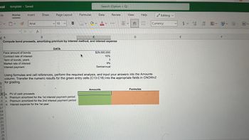 cel template - Saved
File
D
3
Home
Insert
Arial
X ✓ fx
B Interest payment
9
Face amount of bonds
Contract rate of interest
Term of bonds, years
Market rate of interest
Draw
Page Layout
10
B
DATA
Formulas
0
1
12
13 a. PV of cash proceeds
14 b. Premium amortized for the 1st interest payment period
15
c. Premium amortized for the 2nd interest payment period
16
d. Interest expense for the 1st year
17
18
19
20
21
22
23
24
25
26
Search (Option + Q)
Data
A
B
C
Compute bond proceeds, amortizing premium by interest method, and interest expense
H✓ ✓ A✓
$29,000,000
10%
3
9%
Semiannual
Review
Amounts
..
View
=✓
ab
се
L
D
Using formulas and cell references, perform the required analysis, and input your answers into the Amounts
column. Transfer the numeric results for the green entry cells (C13:C16) into the appropriate fields in CNOWv2
for grading.
furgonetas canon▬▬
Help
Formulas
Editing
Currency
E
$ 5.000
V
.00
→.0
・図・図
F