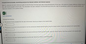 <
Compute bond proceeds, amortizing premium by interest method, and interest expense
Ware Co. produces and sells motorcycle parts. On the first day of its fiscal year, Ware issued $29,000,000 of three-year, 10% bonds at a market (effective) interest rate of
9%, with interest payable semiannually. This information has been collected in the Microsoft Excel Online file. Open the spreadsheet, perform the required analysis, and
input your answers in the questions below.
X
Open spreadsheet
Compute the following:
a. The amount of cash proceeds from the sale of the bonds. Round your answer to the nearest dollar.
$
b. The amount of premium to be amortized for the first semiannual interest payment period, using the interest method. Round your answer to the nearest dollar.
$
c. The amount of premium to be amortized for the second semiannual interest payment period, using the interest method. Round your answer to the nearest dollar.
$
d. The amount of the bond interest expense for the first year. Round your answer to the nearest dollar.
$