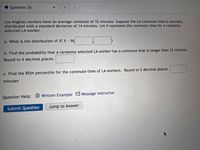 Question 20
<.
Los Angeles workers have an average commute of 32 minutes. Suppose the LA commute time is normally
distributed with a standard deviation of 14 minutes. Let X represent the commute time for a randomly
selected LA worker.
a. What is the distribution of X? X N(
b. Find the probability that a randomly selected LA worker has a commute that is longer than 33 minutes.
Round to 4 decimal places.
c. Find the 85th percentile for the commute time of LA workers. Round to 2 decimal places.
minutes
Question Help:
Written Example MMessage instructor
Submit Question
Jump to Answer
