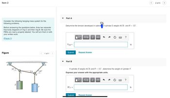 Item 2
Consider the following hanging mass system for the
following problems.
Before answering the questions below, draw two separate
free-body diagrams of ring C and then ring B. Be sure the
FBDS are neat a properly labeled. You will turn them in with
your written work.
(Figure 1)
Figure
30°
E
45°
F
1 of 1
Part A
cb
Deturmine the tension developed in cable if cylindar E weighs 40 lb and 0= 15°.
FCB=
Submit
▾ Part B
WF =
5 ΑΣΦ 11 vec
Submit
Request Answer
If cylinder E weighs 40 lb and 0 = 15°, determine the weight of cylinder F.
Express your answer with the appropriate units.
15. ΑΣΦ
↓↑ vec
?
Request Answer
?
lb
2 of 5