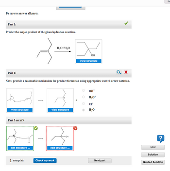 Be sure to answer all parts.
Part 1:
Predict the major product of the given hydration reaction.
H3O+/H₂O
Zam
Part 2:
view structure
Next, provide a reasonable mechanism for product formation using appropriate curved arrow notation.
Part 3 out of 4
H
edit structure ...
1 attempt left
view structure
edit structure ...
OH
view structure
Check my work
OH™
H₂O*
CI™
H₂O
a x
Next part
Hint
Solution
?
Guided Solution
Sa