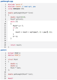 pathlength.cpp
1 #include "point.h"
2 #include <cmath> // need sqrt, pow
3 using namespace std;
4
double pathLength(Point* first)
6 {
double result{0.0};
Point* p{first)};
while (?)
7
8
9
10
{
Point* q = ?;
if (?)
{
result = result + sqrt(pow(?, 2) + pow(7), 2));
}
11
12
13
14
15
16
p = q;
17
18
19
20
return result;
21 }
point.h
1
#ifndef POINTH
2
#define POINT_H
3
4
struct Point
5 {
double x;
double y;
6.
7
8
Point * next;
9.
};
10
11
double pathLength(Point* list);
12
13
#endif
