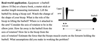 **Real-world application.**

**Equipment:** a barbell (above 10 lbs) or a heavy book, a meter stick or another length measuring instrument. 

Lift the barbell by doing a bicep curl. Watch the change of the shape of your bicep. What is the role of the bicep in lifting the barbell? Where is it attached to the arm? Consider the axis of rotation to be in the elbow joint. How far away is the barbell from the axis of rotation? How far is the bicep from the axis of rotation? Estimate the force that the biceps muscle exerts on the forearm holding the barbell. What assumptions did you make in working the problem?

**Diagram Explanation:**

The diagram illustrates a simple representation of a human arm engaged in a bicep curl with a barbell. The image shows:

- The upper arm is represented vertically.
- The bicep is depicted as a thick, dark band between the upper arm and forearm.
- The forearm is shown horizontally, holding a barbell at its end.
- The axis of rotation is indicated at the elbow joint.
- The distance from the axis of rotation (elbow joint) to the bicep attachment is 4.0 cm.
- The distance from the axis of rotation (elbow joint) to the barbell is 40 cm.