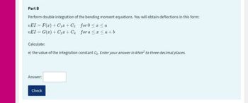 Part B
Perform double integration of the bending moment equations. You will obtain deflections in this form:
vEI= F(x) + C₁+C3 for 0≤x≤ a
vEI= G(x) + C₂x+C₁
for a ≤ x ≤a+b
Calculate:
e) the value of the integration constant C₂. Enter your answer in kNm² to three decimal places.
Answer:
Check