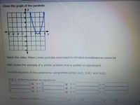 Given the Graph of the Parabola

**Graph Description:**
The graph is a parabola opening upwards. It is plotted on a coordinate grid, with labeled x and y axes. The vertex appears to be around (5, 0), and the curve crosses the y-axis at y = -6.

**Instructions:**

1. **Video Reference:**
   - Watch the video: [YouTube Video](https://www.youtube.com/watch?v=DYzBJ21tvlo&feature=youtu.be)

2. **Additional Example:**
   - Review the example of a similar problem posted on the blackboard.

3. **Task:**
   - Find the equation of the parabola by using three points: (4,0), (2,8), and (6,0).

4. **Steps:**

   - **Step 1:** Write the system of equations:
     \[
     \begin{align*}
     4(a) + & \quad b + \quad c = \\
     2(a) + & \quad b + \quad c = \\
     6(a) + & \quad b + \quad c = \\
     \end{align*}
     \]

   - **Step 2:** Find the equation \( y = ax^2 + bx + c \).
   
     - Fill the equation: \( y = 1x^2 + (-10)x + 24 \).

Complete the transcription in a similar manner on the educational website for students to follow along.