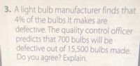 3. A light bulb manufacturer finds that
4% of the bulbs it makes are
defective. The quality control officer
predicts that 700 bulbs will be
defective out of 15,500 bulbs made.
Do you agree? Explain.
