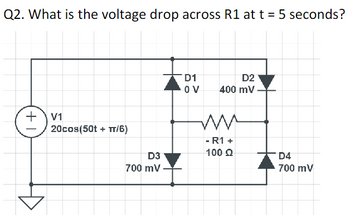 Q2. What is the voltage drop across R1 at t = 5 seconds?
+1
V1
20cos(50t + TT/6)
D3
700 mV
D1
OV
D2
400 mV
M
- R1 +
100 Ω
D4
700 mV