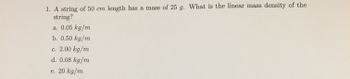 1. A string of 50 cm length has a mass of 25 g. What is the linear mass density of the
string?
a. 0.05 kg/m
b. 0.50 kg/m
c. 2.00 kg/m
d. 0.08 kg/m
e. 20 kg/m