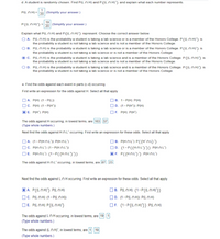 d. A student is randomly chosen. Find P(L n H) and P (L N H)') and explain what each number represents.
P(L N H) = 20 (Simplify your answer.)
19
P(LN H)') = 20 (Simplify your answer.)
Explain what P(L n H) and P(L N H)') represent. Choose the correct answer below.
O A. P(L N H) is the probability a student is taking a lab science or is a member of the Honors College. P(L N H)') is
the probability a student is not taking a lab science and is not a member of the Honors College.
B. P(L N H) is the probability a student is taking a lab science or is a member of the Honors College. P(L N H)') is
the probability a student is not taking a lab science or is not a member of the Honors College.
C. P(LN H) is the probability a student is taking a lab science and is a member of the Honors College. P (L N H)') is
the probability a student is not taking a lab science and is not a member of the Honors College.
OD. P(LN H) is the probability a student is taking a lab science and is a member of the Honors College. P((LN H)') is
the probability a student is not taking a lab science or is not a member of the Honors Cllege.
e. Find the odds against each event in parts (c-d) occurring
First write an expression for the odds against H. Select all that apply.
DA. P(H):(1- P(L))
OC. P(H):(1- P(H'))
] E. P(H'). P(H)
OB. 1-P(H): P(H)
OD. (1- P(H'): P(H)
OF. P(H): P(H')
The odds against H occurring, in lowest terms, are 163: 57.
(Type whole numbers)
Next find the odds against HnL'occurring. First write an expression for these odds. Select all that apply.
OA. (1- P(H n L'): P(H n L')
OC. P(HNL'):(1- P(H N L')
DE. P(HNL'): (1-P((HNL))
OB. P(HNL'):P((HnL)')
OD. (1-P((HNL')2) P(HO L')
F. P((HNL')'): PHn L')
The odds against Hn L'occurring, in lowest terms, are (87] 23].
Next find the odds against LNH occurring. First write an expression for these odds. Select all that apply.
| A. P(LN H)') :P(L N H)
OC. P(LN H):(1 - P(L N H))
DE. PILNH): P(IL N H)
|B. P(LN H): (1-P(L N H'))
OD. (1-P(L N H): P(L N H)
OF. (1-P(LNH)')) : P(LN H)
The odds against Ln H occurring, in lowest terms, are 19 1
(Type whole numbers.)
The odds against (LN H)', in lowest terms, are 1: 19
(Type whole numbers.)
