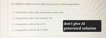 An adaptive allele is more likely to be lost in which population?
OA population with a high backwards mutation rate
OA population with a low mutation rate
OA population with an Ne of 10
OA population with an Ne of 1000
don't give Ai
generated solution