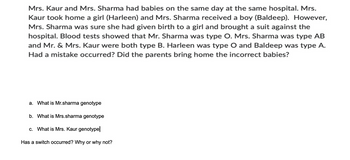 Mrs. Kaur and Mrs. Sharma had babies on the same day at the same hospital. Mrs.
Kaur took home a girl (Harleen) and Mrs. Sharma received a boy (Baldeep). However,
Mrs. Sharma was sure she had given birth to a girl and brought a suit against the
hospital. Blood tests showed that Mr. Sharma was type O. Mrs. Sharma was type AB
and Mr. & Mrs. Kaur were both type B. Harleen was type O and Baldeep was type A.
Had a mistake occurred? Did the parents bring home the incorrect babies?
a. What is Mr.sharma genotype
b. What is Mrs.sharma genotype
c. What is Mrs. Kaur genotype
Has a switch occurred? Why or why not?