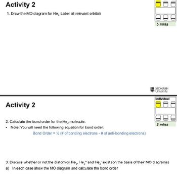 Activity 2
1. Draw the MO diagram for He, Label all relevant orbitals
Activity 2
5 mins
MONASH
University
Individual
2. Calculate the bond order for the He₂ molecule.
5 mins
.
Note: You will need the following equation for bond order:
Bond Order = ½ (# of bonding electrons - # of anti-bonding electrons)
3. Discuss whether or not the diatomics He₂, He2+ and He₂ exist (on the basis of their MO diagrams)
a) In each case show the MO diagram and calculate the bond order