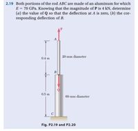 2.19 Both portions of the rod ABC are made of an aluminum for which
E = 70 GPa. Knowing that the magnitude of P is 4 kN, determine
(a) the value of Q so that the deflection at A is zero, (b) the cor-
responding deflection of B.
A
20-mm diameter
0.4 m
B
0.5 m
60-mm diameter
C
Fig. P2.19 and P2.20
