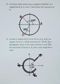 11. A circular table shown has a weight of 500 kN. It is
supported at A, B, and C. Determine the reactions at
В.
B
1350
30%
12. A hook is subjected to three forces A, B, and C as
shown. Force A = 30 kN and force B 50 kN. ILa =
60 degrees, what is the value of force C such that
the resultant of forces A, B, and C acts along the x-
%3D
axis?
600
B
