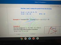 Notes 7.4 Translations v
A Accessibility Mode
Put the x and y values for point R into the formula.
(x, y) → (-2 + 5, 5 – 7)
(x, y) → (3, –2)
(3,-2)
R'(3, –2)
Example 3: Translate R(8,-3) using (x, y) (x+ 3, y- 4).
Example 4:
Plot the triangle A(-1,-3), B(3,-1), C(0, 1).
Draw the image after the given translation
(х, у) - (х-3, у +4).
Step 3
4-
B'
2t
A D
rec
