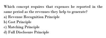 Which concept requires that expenses be reported in the
same period as the revenues they help to generate?
a) Revenue Recognition Principle
b) Cost Principle
c) Matching Principle
d) Full Disclosure Principle