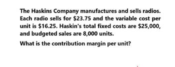 The Haskins Company manufactures and sells radios.
Each radio sells for $23.75 and the variable cost per
unit is $16.25. Haskin's total fixed costs are $25,000,
and budgeted sales are 8,000 units.
What is the contribution margin per unit?