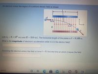 An electron enters the region of a uniform electric field as shown
e.
(0, 0)
(x, y)
+ + + +
with vi = 6 x 10° m/s and E=215 N/C. The horizontal length of the plates is l = 0.100 m.
What is the magnitude of electron's acceleration while it is in the electric field?
Assuming the electron enters the field at time t 0, find the time at which it leaves the field
search
近
