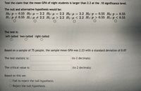 Test the claim that the mean GPA of night students is larger than 2.2 at the .10 significance level.
The null and alternative hypothesis would be:
Họ:p = 0.55 Họ : µ = 2.2 Ho: µ = 2.2 Ho:µ = 2.2 Ho:p = 0.55 Ho:p = 0.55
H1:p 0.55 H1:µ + 2.2 H1:µ > 2.2 H1: µ <
2.2 Но: р — 0.55 Но:р
2.2 H1:p > 0.55 H1:p < 0.55
%3D
The test is:
left-tailed two-tailed right-tailed
Based on a sample of 75 people, the sample mean GPA was 2.23 with a standard deviation of 0.07
The test statistic is:
(to 2 decimals)
The critical value is:
(to 2 decimals)
Based on this we:
OFail to reject the null hypothesis
Reject the nul hypothesis
