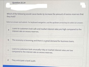 Which of the following would cause banks to increase the amount of excess reserves that
they hold?
Select an answer and submit. For keyboard navigation, use the up/down arrow keys to select an answer.
a
b
Question 25.14
C
d
Loans to customers look safe and market interest rates are high compared to the
interest rate on excess reserves.
The economy is booming and there is a great demand for business loans.
Loans to customers look unusually risky or market interest rates are low
compared to the interest rate on excess reserves.
They anticipate a bank audit.