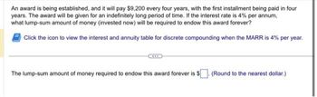 An award is being established, and it will pay $9,200 every four years, with the first installment being paid in four
years. The award will be given for an indefinitely long period of time. If the interest rate is 4% per annum,
what lump-sum amount of money (invested now) will be required to endow this award forever?
Click the icon to view the interest and annuity table for discrete compounding when the MARR is 4% per year.
The lump-sum amount of money required to endow this award forever is $
.(Round to the nearest dollar.)