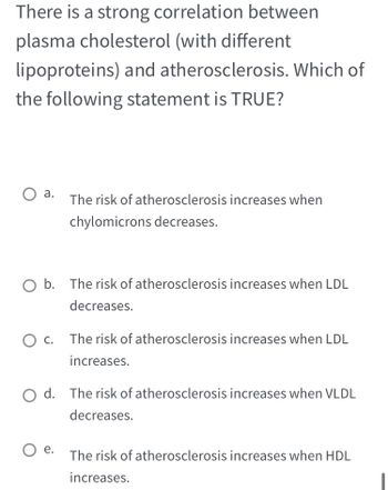 There is a strong correlation between
plasma cholesterol (with different
lipoproteins) and atherosclerosis. Which of
the following statement is TRUE?
a.
O b. The risk of atherosclerosis increases when LDL
decreases.
O C.
The risk of atherosclerosis increases when
chylomicrons decreases.
O e.
The risk of atherosclerosis increases when LDL
increases.
Od. The risk of atherosclerosis increases when VLDL
decreases.
The risk of atherosclerosis increases when HDL
increases.