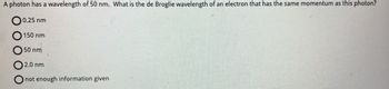 ### Photon Wavelength Question

A photon has a wavelength of 50 nm. What is the de Broglie wavelength of an electron that has the same momentum as this photon?

- [ ] 0.25 nm
- [ ] 150 nm
- [ ] 50 nm
- [ ] 2.0 nm
- [ ] Not enough information given

**Explanation:**
To solve this problem, one should understand that the de Broglie wavelength can be computed using the relationship between a particle's momentum and its wavelength. For a photon, the wavelength (\(\lambda\)) is related to momentum (\(p\)) via the equation \( \lambda = \frac{h}{p} \), where \(h\) is Planck's constant.

For electrons, the de Broglie wavelength also follows \( \lambda = \frac{h}{p} \). Given that the photon and the electron have the same momentum in this problem, we can directly compare their wavelengths.

No diagrams or graphs are included with this question.