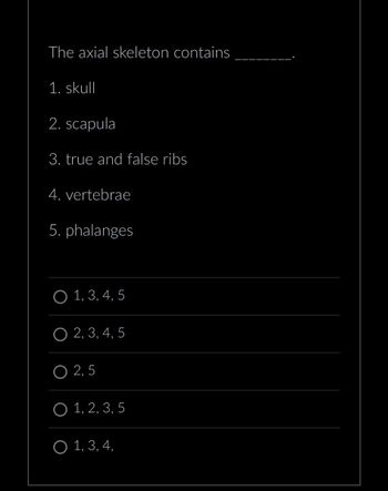 The axial skeleton contains
1. skull
2. scapula
3. true and false ribs
4. vertebrae
5. phalanges
O 1, 3, 4, 5
O 2, 3, 4, 5
O 2,5
O 1, 2, 3, 5
O 1, 3, 4,