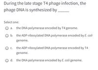 **Question:**

During the late stage of T4 phage infection, the phage DNA is synthesized by _____

**Options:**

a. the DNA polymerase encoded by T4 genome.

b. the ADP-ribosylated DNA polymerase encoded by *E. coli* genome.

c. the ADP-ribosylated DNA polymerase encoded by T4 genome.

d. the DNA polymerase encoded by *E. coli* genome.

**Instructions:**

Select one option as the correct answer.