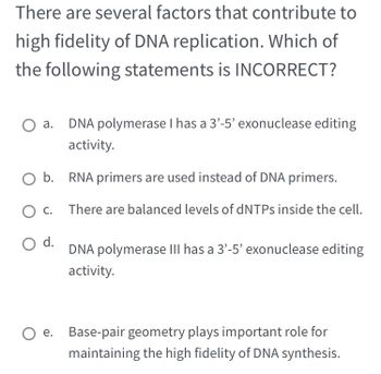 There are several factors that contribute to
high fidelity of DNA replication. Which of
the following statements is INCORRECT?
DNA polymerase I has a 3'-5' exonuclease editing
activity.
O b. RNA primers are used instead of DNA primers.
There are balanced levels of dNTPs inside the cell.
O C.
O d.
DNA polymerase III has a 3'-5' exonuclease editing
activity.
O e. Base-pair geometry plays important role for
maintaining the high fidelity of DNA synthesis.