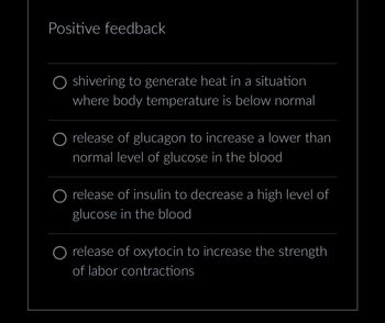 Positive feedback
shivering to generate heat in a situation
where body temperature is below normal
O release of glucagon to increase a lower than
normal level of glucose in the blood
O release of insulin to decrease a high level of
glucose in the blood
O release of oxytocin to increase the strength
of labor contractions