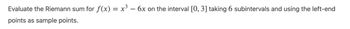 Evaluate the Riemann sum for ƒ(x) = x³ - 6x on the interval [0, 3] taking 6 subintervals and using the left-end
points as sample points.
