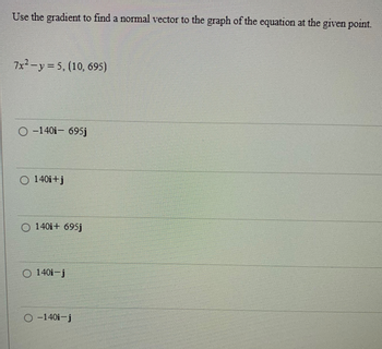 Use the gradient to find a normal vector to the graph of the equation at the given point.
7x²-y=5, (10, 695)
O-140i- 695j
O 140i+j
O 140i+ 695j
140i-j
O-140i-j